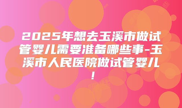2025年想去玉溪市做试管婴儿需要准备哪些事-玉溪市人民医院做试管婴儿！