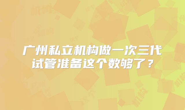 广州私立机构做一次三代试管准备这个数够了？