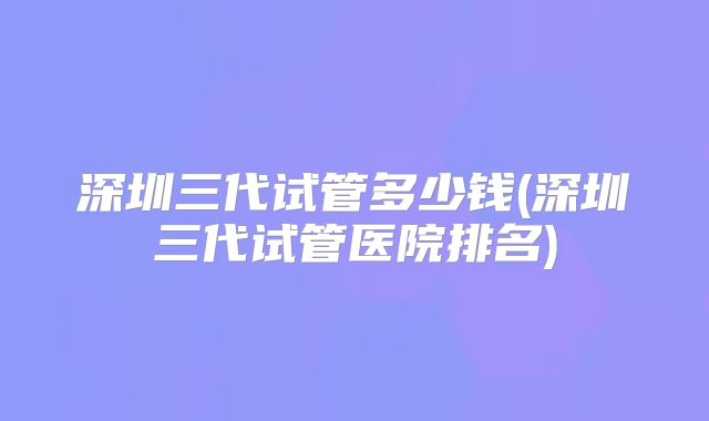 深圳三代试管多少钱(深圳三代试管医院排名)