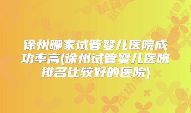 徐州哪家试管婴儿医院成功率高(徐州试管婴儿医院排名比较好的医院)