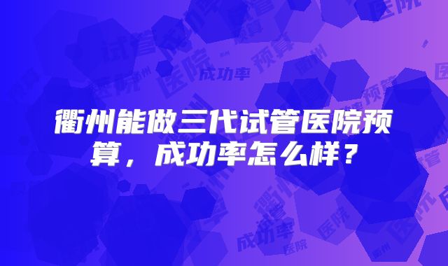衢州能做三代试管医院预算，成功率怎么样？