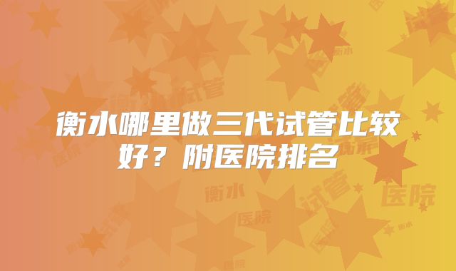 衡水哪里做三代试管比较好？附医院排名