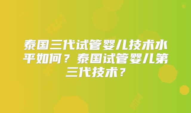 泰国三代试管婴儿技术水平如何?泰国试管婴儿第三代技术?