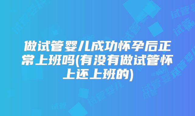 做试管婴儿成功怀孕后正常上班吗(有没有做试管怀上还上班的)