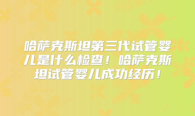 哈萨克斯坦第三代试管婴儿是什么检查！哈萨克斯坦试管婴儿成功经历！