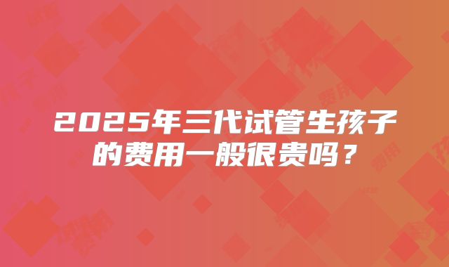 2025年三代试管生孩子的费用一般很贵吗？