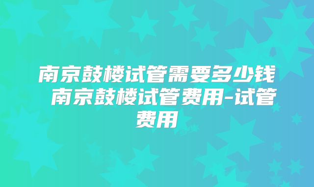 南京鼓楼试管需要多少钱 南京鼓楼试管费用-试管费用