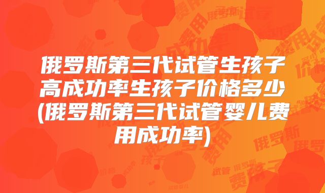 俄罗斯第三代试管生孩子高成功率生孩子价格多少(俄罗斯第三代试管婴儿费用成功率)