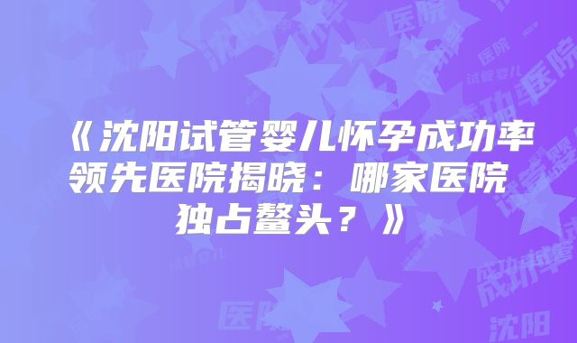《沈阳试管婴儿怀孕成功率领先医院揭晓：哪家医院独占鳌头？》