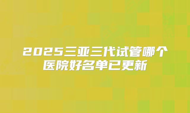 2025三亚三代试管哪个医院好名单已更新
