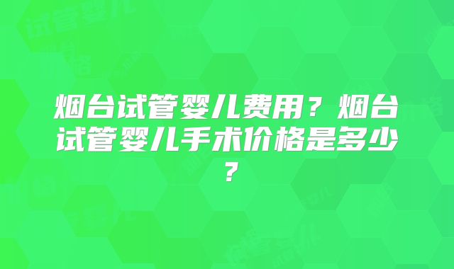 烟台试管婴儿费用？烟台试管婴儿手术价格是多少？