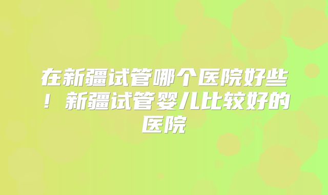 在新疆试管哪个医院好些！新疆试管婴儿比较好的医院