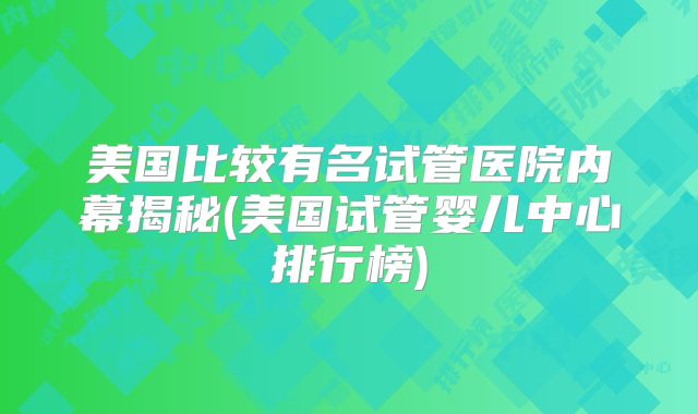 美国比较有名试管医院内幕揭秘(美国试管婴儿中心排行榜)
