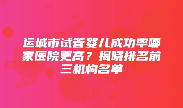 运城市试管婴儿成功率哪家医院更高?揭晓排名前三机构名单