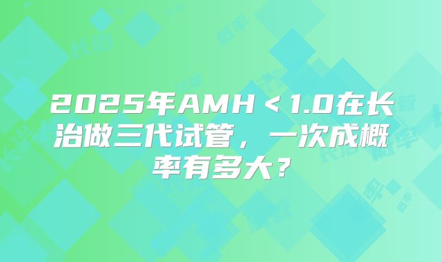 2025年AMH＜1.0在长治做三代试管，一次成概率有多大？