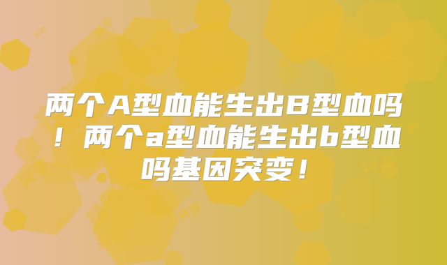 两个A型血能生出B型血吗！两个a型血能生出b型血吗基因突变！
