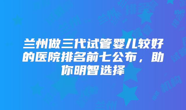 兰州做三代试管婴儿较好的医院排名前七公布,助你明智选择
