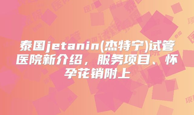 泰国jetanin(杰特宁)试管医院新介绍，服务项目、怀孕花销附上