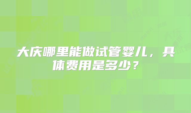 大庆哪里能做试管婴儿，具体费用是多少？