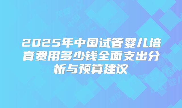 2025年中国试管婴儿培育费用多少钱全面支出分析与预算建议