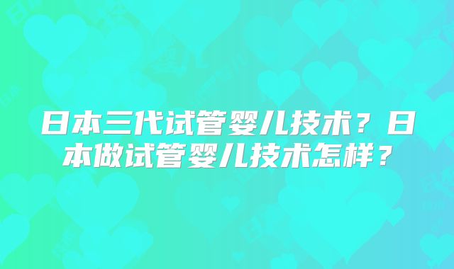 日本三代试管婴儿技术？日本做试管婴儿技术怎样？