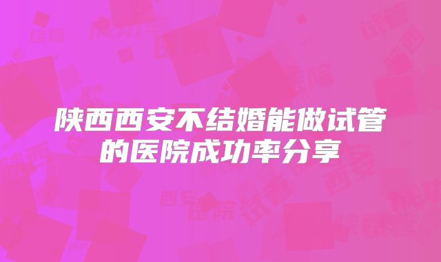 陕西西安不结婚能做试管的医院成功率分享