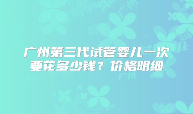 广州第三代试管婴儿一次要花多少钱？价格明细