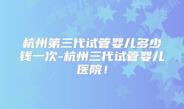 杭州第三代试管婴儿多少钱一次-杭州三代试管婴儿医院！