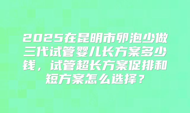 2025在昆明市卵泡少做三代试管婴儿长方案多少钱,试管超长方案促排和短方案怎么选择?