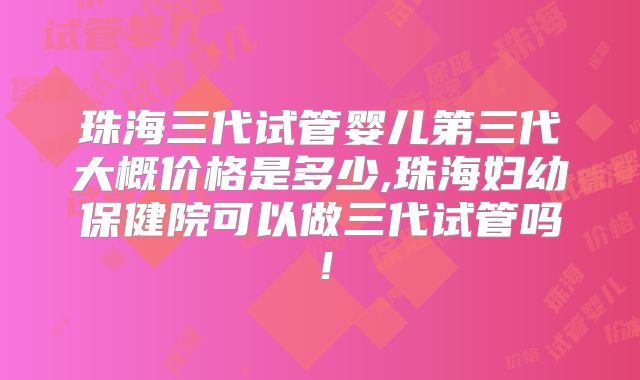 珠海三代试管婴儿第三代大概价格是多少,珠海妇幼保健院可以做三代试管吗！