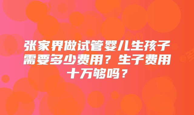 张家界做试管婴儿生孩子需要多少费用？生子费用十万够吗？