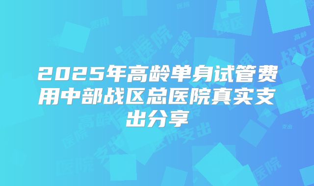 2025年高龄单身试管费用中部战区总医院真实支出分享