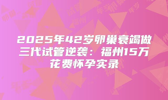 2025年42岁卵巢衰竭做三代试管逆袭：福州15万花费怀孕实录