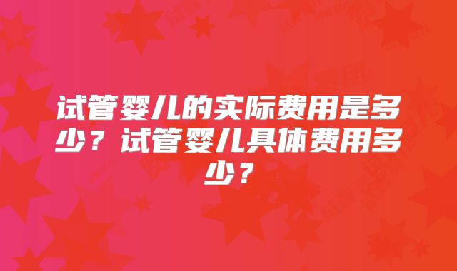 试管婴儿的实际费用是多少?试管婴儿具体费用多少?