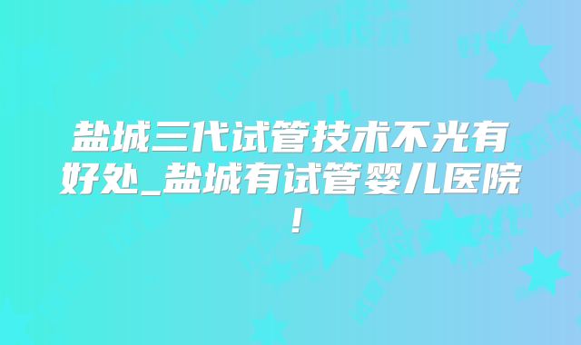 盐城三代试管技术不光有好处_盐城有试管婴儿医院！
