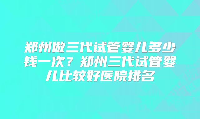 郑州做三代试管婴儿多少钱一次？郑州三代试管婴儿比较好医院排名