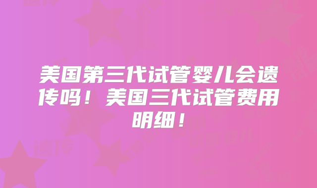 美国第三代试管婴儿会遗传吗！美国三代试管费用明细！