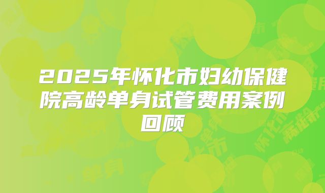 2025年怀化市妇幼保健院高龄单身试管费用案例回顾