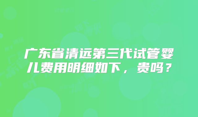 广东省清远第三代试管婴儿费用明细如下，贵吗？