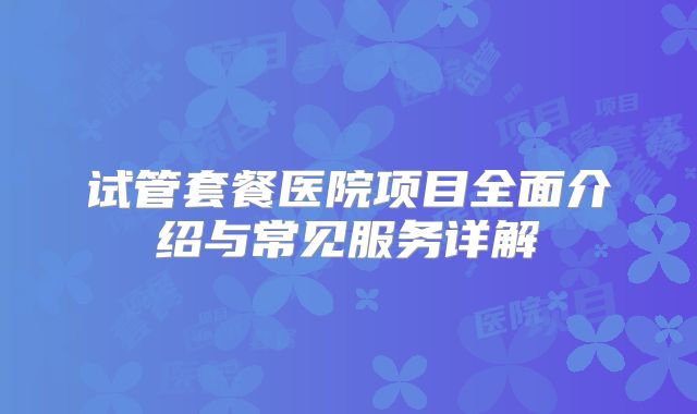 试管套餐医院项目全面介绍与常见服务详解