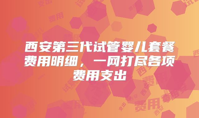 西安第三代试管婴儿套餐费用明细，一网打尽各项费用支出