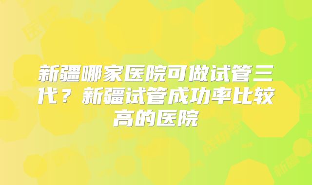 新疆哪家医院可做试管三代？新疆试管成功率比较高的医院
