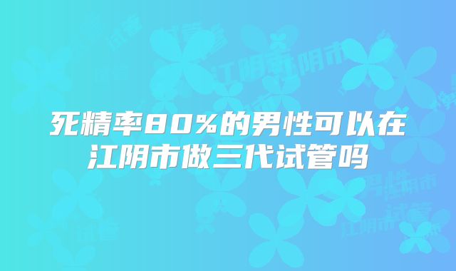 死精率80%的男性可以在江阴市做三代试管吗
