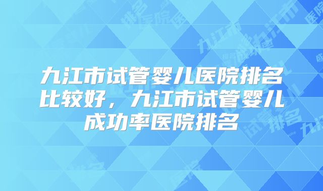 九江市试管婴儿医院排名比较好，九江市试管婴儿成功率医院排名