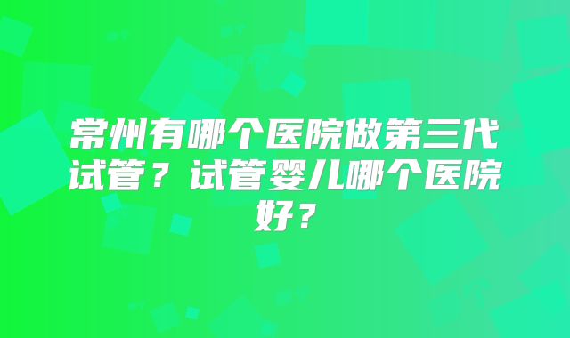 常州有哪个医院做第三代试管？试管婴儿哪个医院好？