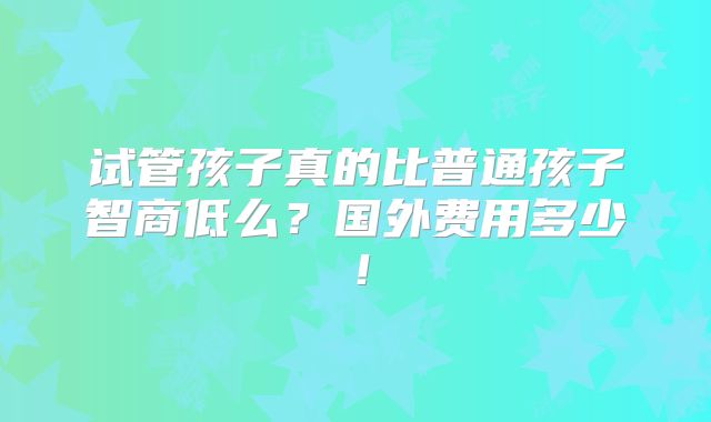 试管孩子真的比普通孩子智商低么？国外费用多少！
