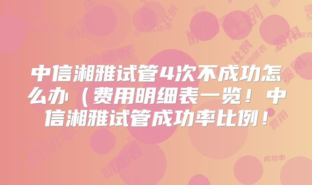 中信湘雅试管4次不成功怎么办(费用明细表一览!中信湘雅试管成功率比例!