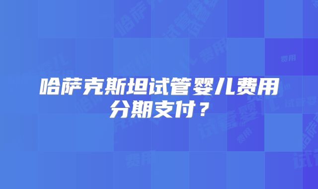 哈萨克斯坦试管婴儿费用分期支付？