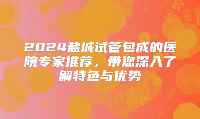 2024盐城试管包成的医院专家推荐，带您深入了解特色与优势