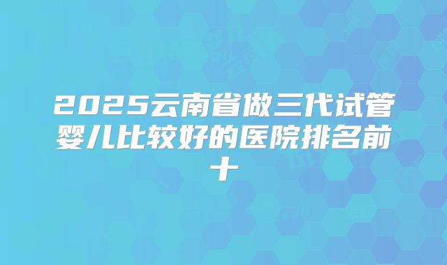 2025云南省做三代试管婴儿比较好的医院排名前十